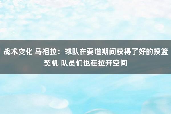 战术变化 马祖拉：球队在要道期间获得了好的投篮契机 队员们也在拉开空间