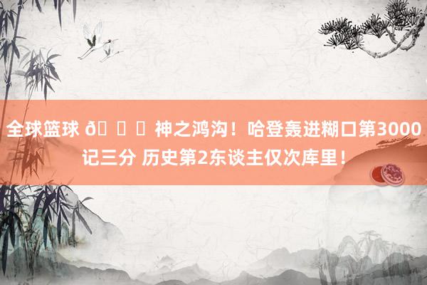 全球篮球 😀神之鸿沟！哈登轰进糊口第3000记三分 历史第2东谈主仅次库里！