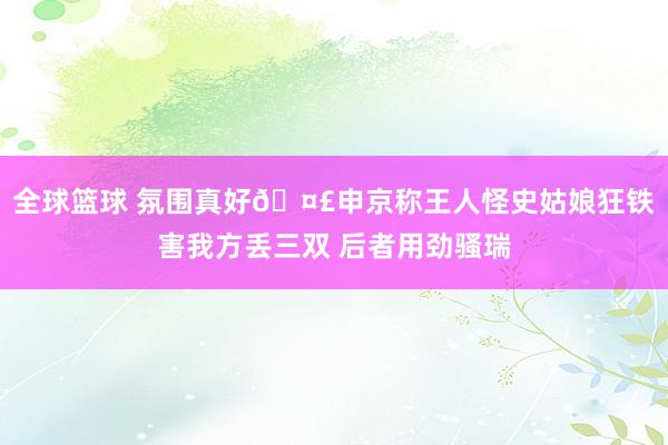 全球篮球 氛围真好🤣申京称王人怪史姑娘狂铁害我方丢三双 后者用劲骚瑞