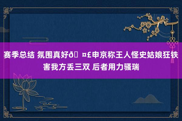 赛季总结 氛围真好🤣申京称王人怪史姑娘狂铁害我方丢三双 后者用力骚瑞