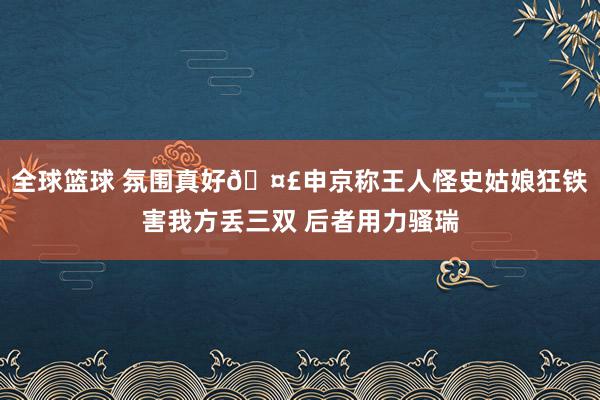 全球篮球 氛围真好🤣申京称王人怪史姑娘狂铁害我方丢三双 后者用力骚瑞