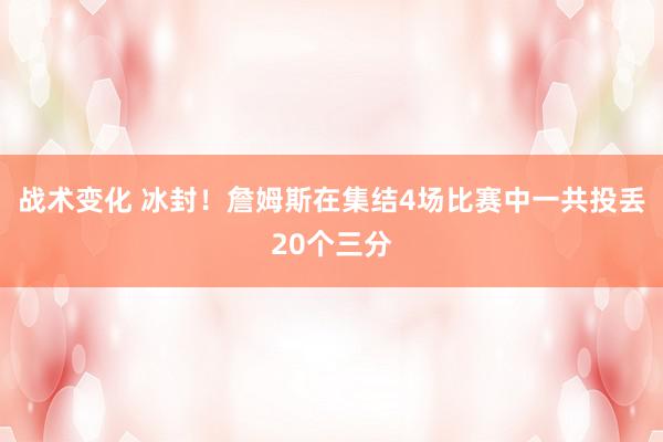 战术变化 冰封！詹姆斯在集结4场比赛中一共投丢20个三分