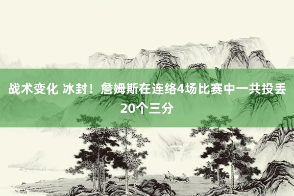 战术变化 冰封！詹姆斯在连络4场比赛中一共投丢20个三分