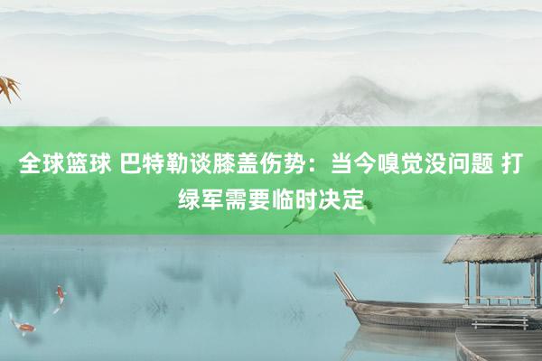 全球篮球 巴特勒谈膝盖伤势：当今嗅觉没问题 打绿军需要临时决定