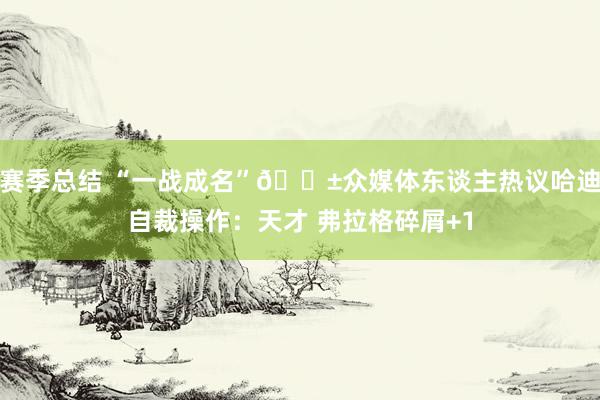 赛季总结 “一战成名”😱众媒体东谈主热议哈迪自裁操作：天才 弗拉格碎屑+1