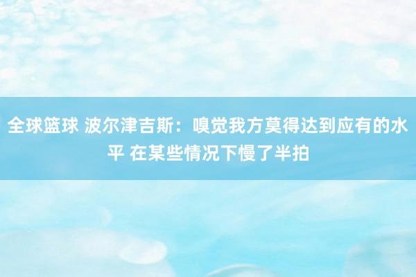 全球篮球 波尔津吉斯：嗅觉我方莫得达到应有的水平 在某些情况下慢了半拍