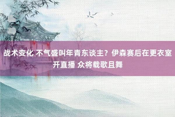 战术变化 不气盛叫年青东谈主？伊森赛后在更衣室开直播 众将载歌且舞