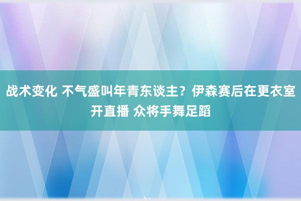 战术变化 不气盛叫年青东谈主？伊森赛后在更衣室开直播 众将手舞足蹈