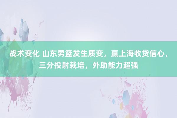 战术变化 山东男篮发生质变，赢上海收货信心，三分投射栽培，外助能力超强