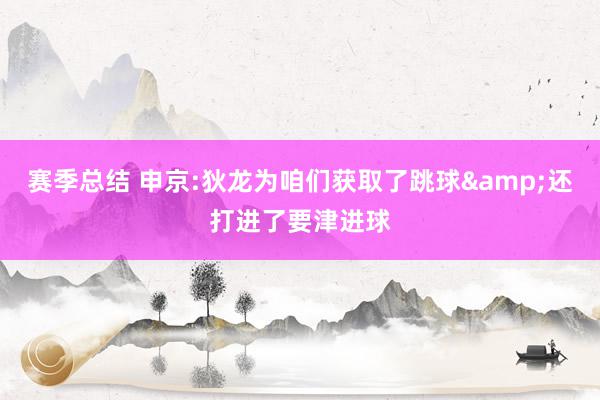 赛季总结 申京:狄龙为咱们获取了跳球&还打进了要津进球