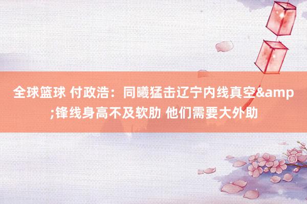 全球篮球 付政浩：同曦猛击辽宁内线真空&锋线身高不及软肋 他们需要大外助