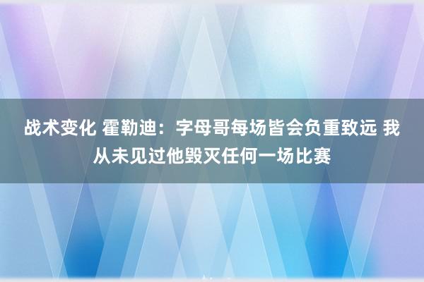 战术变化 霍勒迪：字母哥每场皆会负重致远 我从未见过他毁灭任何一场比赛