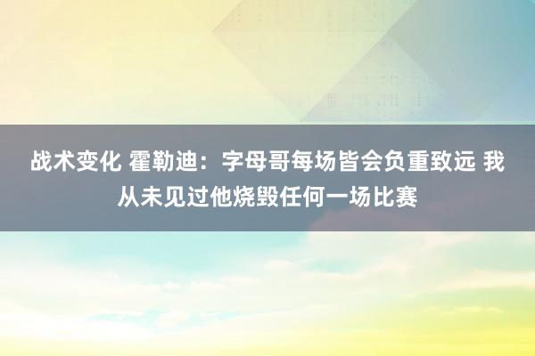 战术变化 霍勒迪：字母哥每场皆会负重致远 我从未见过他烧毁任何一场比赛