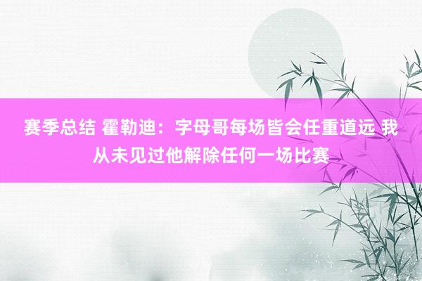 赛季总结 霍勒迪：字母哥每场皆会任重道远 我从未见过他解除任何一场比赛