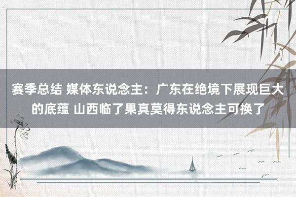 赛季总结 媒体东说念主：广东在绝境下展现巨大的底蕴 山西临了果真莫得东说念主可换了