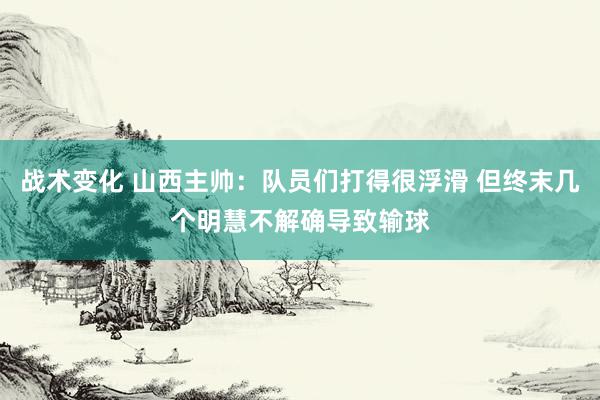 战术变化 山西主帅：队员们打得很浮滑 但终末几个明慧不解确导致输球