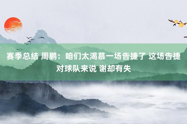 赛季总结 周鹏：咱们太渴慕一场告捷了 这场告捷对球队来说 谢却有失