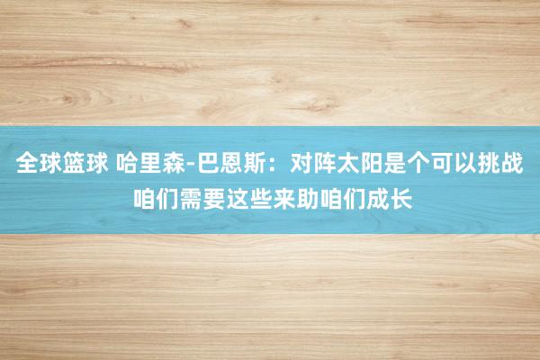 全球篮球 哈里森-巴恩斯：对阵太阳是个可以挑战 咱们需要这些来助咱们成长