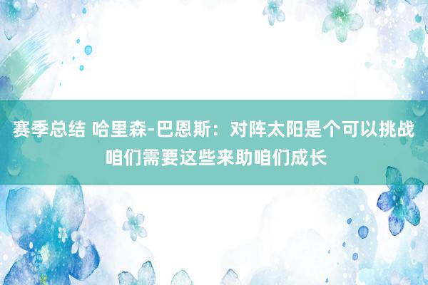 赛季总结 哈里森-巴恩斯：对阵太阳是个可以挑战 咱们需要这些来助咱们成长