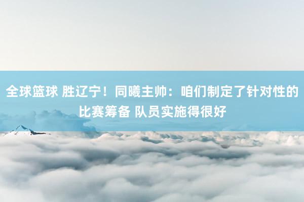 全球篮球 胜辽宁！同曦主帅：咱们制定了针对性的比赛筹备 队员实施得很好