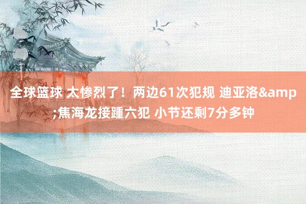 全球篮球 太惨烈了！两边61次犯规 迪亚洛&焦海龙接踵六犯 小节还剩7分多钟