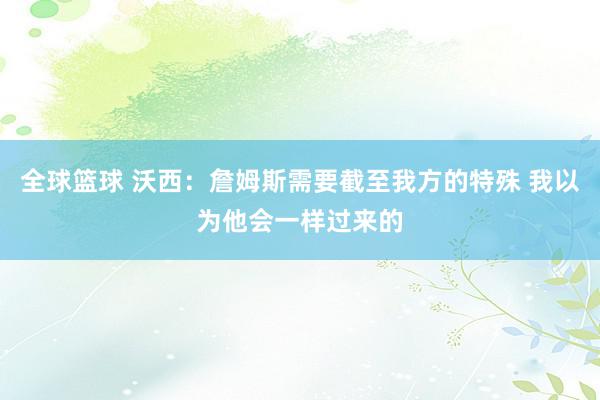 全球篮球 沃西：詹姆斯需要截至我方的特殊 我以为他会一样过来的