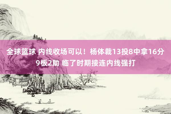 全球篮球 内线收场可以！杨体裁13投8中拿16分9板2助 临了时期接连内线强打