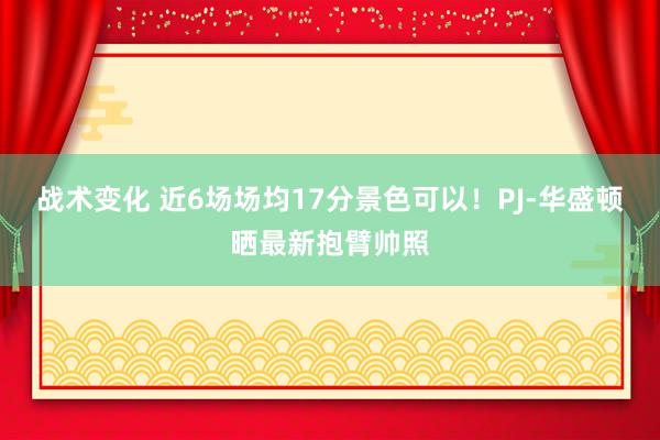 战术变化 近6场场均17分景色可以！PJ-华盛顿晒最新抱臂帅照