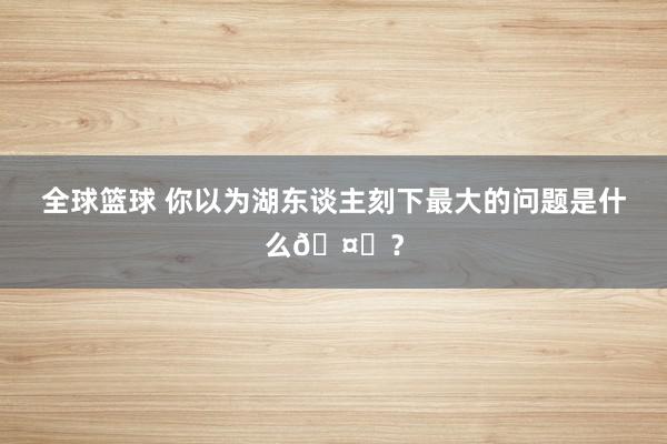 全球篮球 你以为湖东谈主刻下最大的问题是什么🤔？