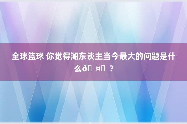 全球篮球 你觉得湖东谈主当今最大的问题是什么🤔？