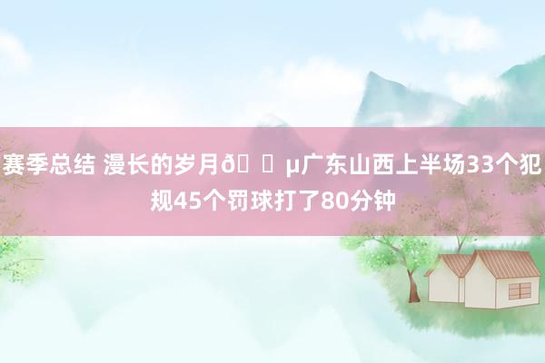 赛季总结 漫长的岁月😵广东山西上半场33个犯规45个罚球打了80分钟