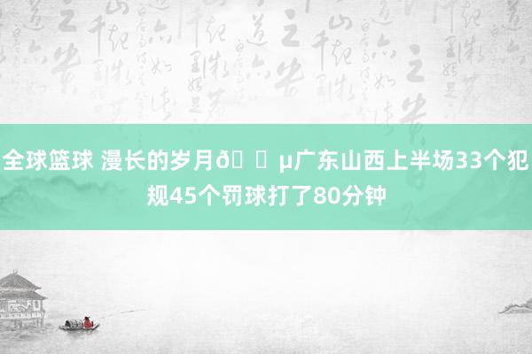 全球篮球 漫长的岁月😵广东山西上半场33个犯规45个罚球打了80分钟