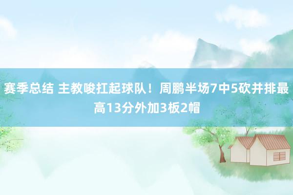 赛季总结 主教唆扛起球队！周鹏半场7中5砍并排最高13分外加3板2帽