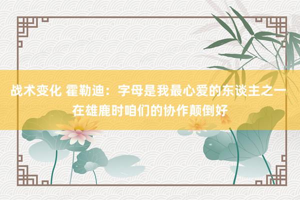 战术变化 霍勒迪：字母是我最心爱的东谈主之一 在雄鹿时咱们的协作颠倒好