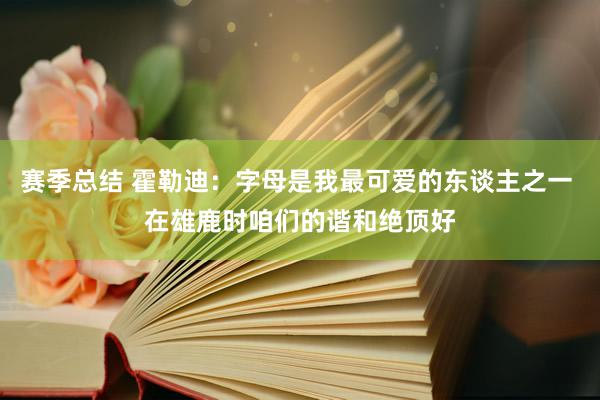 赛季总结 霍勒迪：字母是我最可爱的东谈主之一 在雄鹿时咱们的谐和绝顶好