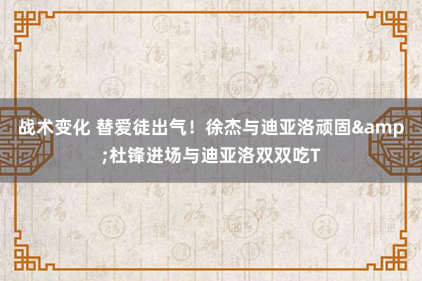 战术变化 替爱徒出气！徐杰与迪亚洛顽固&杜锋进场与迪亚洛双双吃T