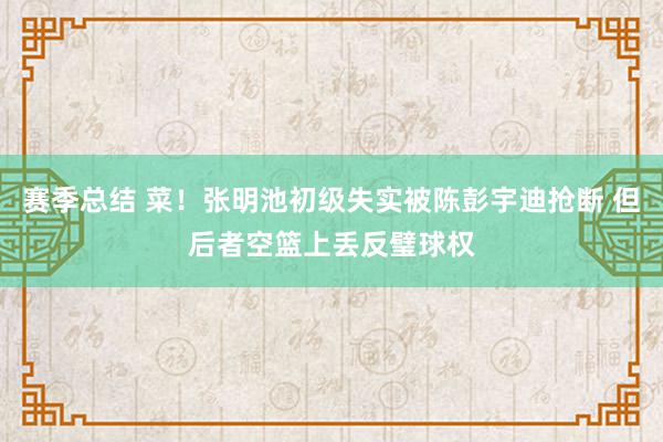 赛季总结 菜！张明池初级失实被陈彭宇迪抢断 但后者空篮上丢反璧球权