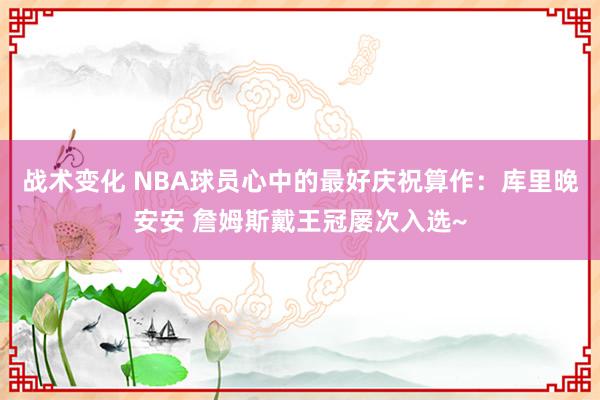 战术变化 NBA球员心中的最好庆祝算作：库里晚安安 詹姆斯戴王冠屡次入选~