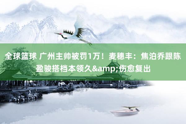 全球篮球 广州主帅被罚1万！麦穗丰：焦泊乔跟陈盈骏搭档本领久&伤愈复出