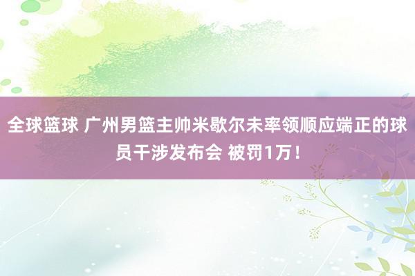 全球篮球 广州男篮主帅米歇尔未率领顺应端正的球员干涉发布会 被罚1万！