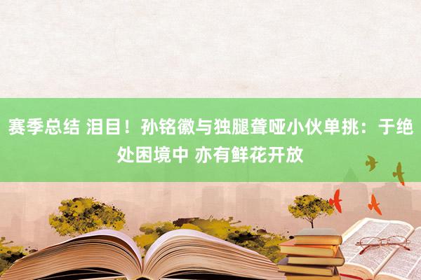 赛季总结 泪目！孙铭徽与独腿聋哑小伙单挑：于绝处困境中 亦有鲜花开放