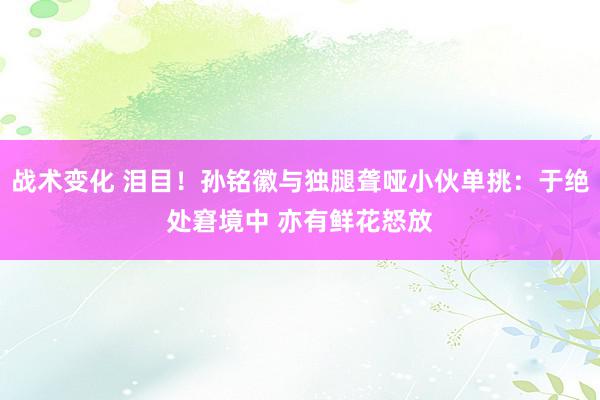 战术变化 泪目！孙铭徽与独腿聋哑小伙单挑：于绝处窘境中 亦有鲜花怒放