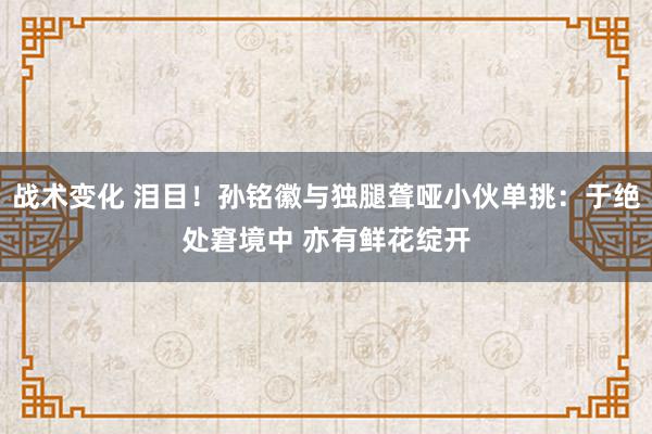 战术变化 泪目！孙铭徽与独腿聋哑小伙单挑：于绝处窘境中 亦有鲜花绽开