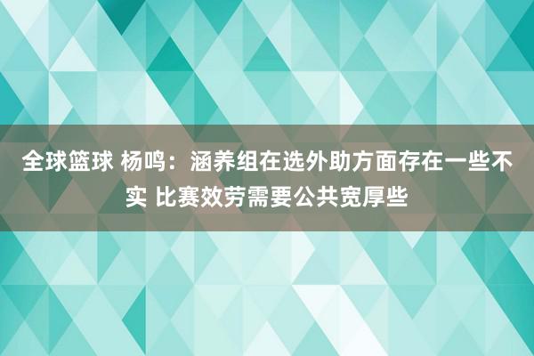 全球篮球 杨鸣：涵养组在选外助方面存在一些不实 比赛效劳需要公共宽厚些