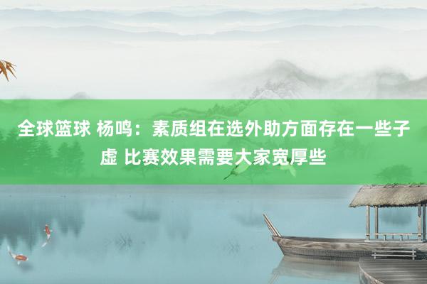 全球篮球 杨鸣：素质组在选外助方面存在一些子虚 比赛效果需要大家宽厚些