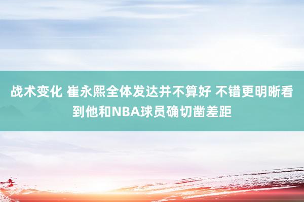 战术变化 崔永熙全体发达并不算好 不错更明晰看到他和NBA球员确切凿差距