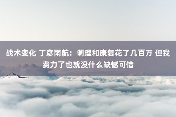 战术变化 丁彦雨航：调理和康复花了几百万 但我费力了也就没什么缺憾可惜