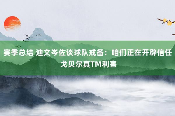 赛季总结 迪文岑佐谈球队戒备：咱们正在开辟信任 戈贝尔真TM利害