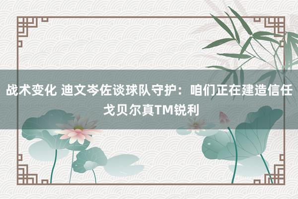 战术变化 迪文岑佐谈球队守护：咱们正在建造信任 戈贝尔真TM锐利