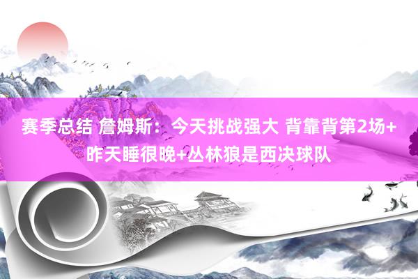 赛季总结 詹姆斯：今天挑战强大 背靠背第2场+昨天睡很晚+丛林狼是西决球队